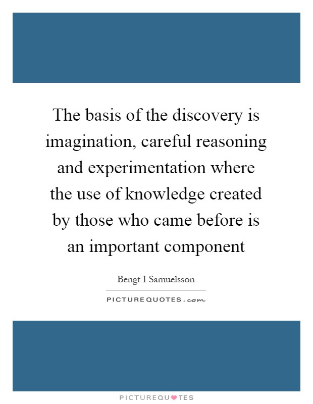 The basis of the discovery is imagination, careful reasoning and experimentation where the use of knowledge created by those who came before is an important component Picture Quote #1