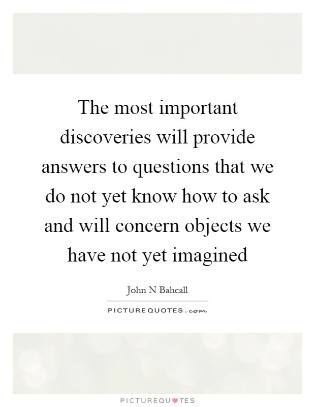 The most important discoveries will provide answers to questions that we do not yet know how to ask and will concern objects we have not yet imagined Picture Quote #1