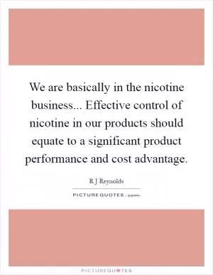 We are basically in the nicotine business... Effective control of nicotine in our products should equate to a significant product performance and cost advantage Picture Quote #1