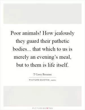 Poor animals! How jealously they guard their pathetic bodies... that which to us is merely an evening’s meal, but to them is life itself Picture Quote #1