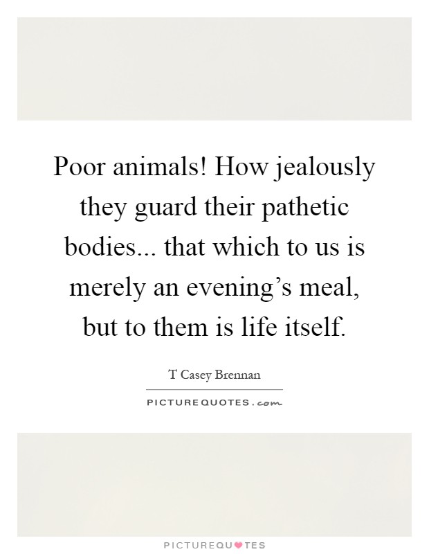 Poor animals! How jealously they guard their pathetic bodies... that which to us is merely an evening's meal, but to them is life itself Picture Quote #1