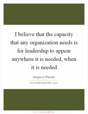 I believe that the capacity that any organization needs is for leadership to appear anywhere it is needed, when it is needed Picture Quote #1