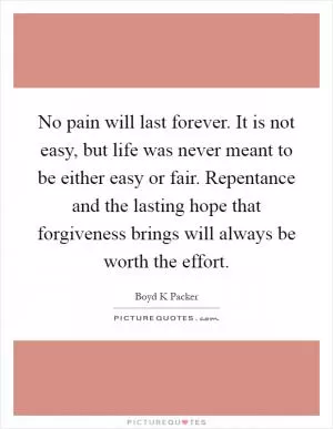 No pain will last forever. It is not easy, but life was never meant to be either easy or fair. Repentance and the lasting hope that forgiveness brings will always be worth the effort Picture Quote #1