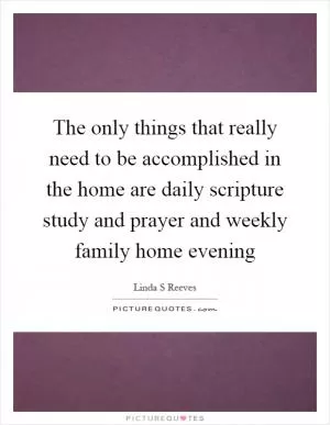 The only things that really need to be accomplished in the home are daily scripture study and prayer and weekly family home evening Picture Quote #1