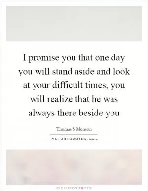 I promise you that one day you will stand aside and look at your difficult times, you will realize that he was always there beside you Picture Quote #1