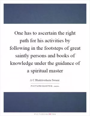 One has to ascertain the right path for his activities by following in the footsteps of great saintly persons and books of knowledge under the guidance of a spiritual master Picture Quote #1