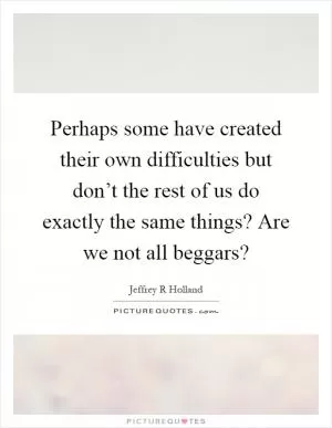 Perhaps some have created their own difficulties but don’t the rest of us do exactly the same things? Are we not all beggars? Picture Quote #1