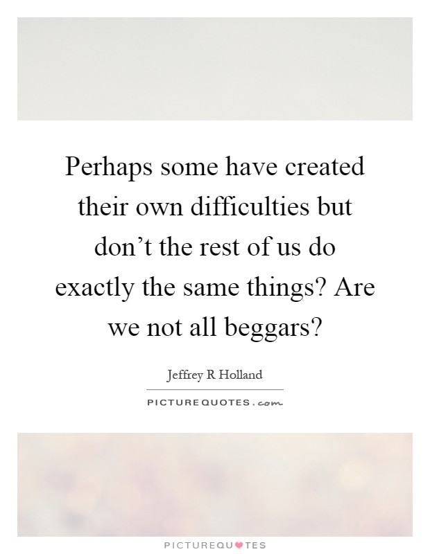 Perhaps some have created their own difficulties but don't the rest of us do exactly the same things? Are we not all beggars? Picture Quote #1