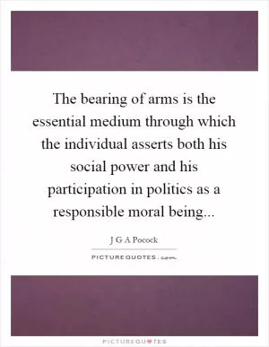 The bearing of arms is the essential medium through which the individual asserts both his social power and his participation in politics as a responsible moral being Picture Quote #1