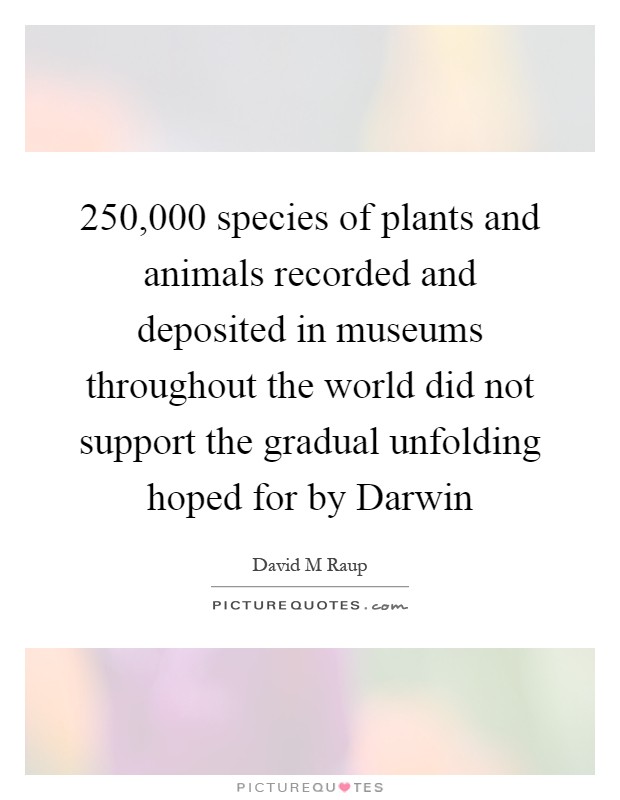 250,000 species of plants and animals recorded and deposited in museums throughout the world did not support the gradual unfolding hoped for by Darwin Picture Quote #1