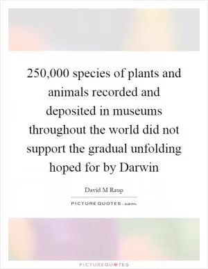 250,000 species of plants and animals recorded and deposited in museums throughout the world did not support the gradual unfolding hoped for by Darwin Picture Quote #1