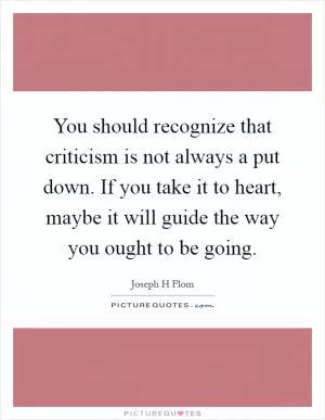 You should recognize that criticism is not always a put down. If you take it to heart, maybe it will guide the way you ought to be going Picture Quote #1
