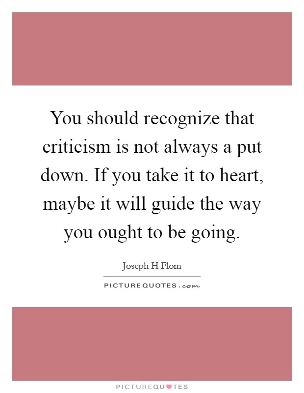 You should recognize that criticism is not always a put down. If you take it to heart, maybe it will guide the way you ought to be going Picture Quote #1
