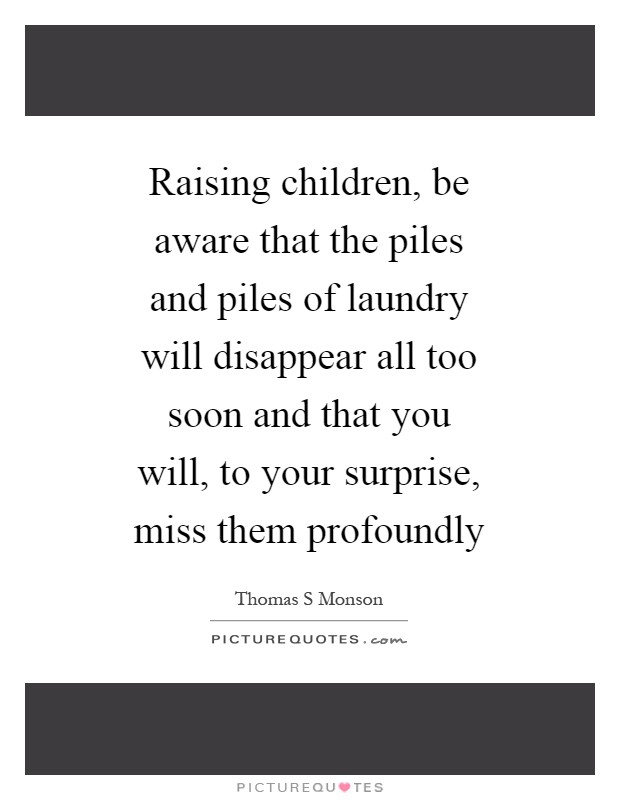 Raising children, be aware that the piles and piles of laundry will disappear all too soon and that you will, to your surprise, miss them profoundly Picture Quote #1
