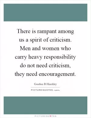 There is rampant among us a spirit of criticism. Men and women who carry heavy responsibility do not need criticism, they need encouragement Picture Quote #1
