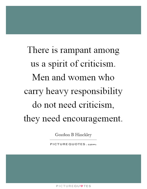 There is rampant among us a spirit of criticism. Men and women who carry heavy responsibility do not need criticism, they need encouragement Picture Quote #1