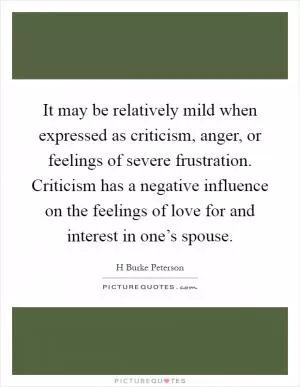 It may be relatively mild when expressed as criticism, anger, or feelings of severe frustration. Criticism has a negative influence on the feelings of love for and interest in one’s spouse Picture Quote #1