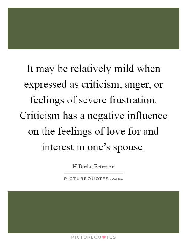 It may be relatively mild when expressed as criticism, anger, or feelings of severe frustration. Criticism has a negative influence on the feelings of love for and interest in one's spouse Picture Quote #1