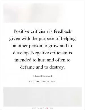 Positive criticism is feedback given with the purpose of helping another person to grow and to develop. Negative criticism is intended to hurt and often to defame and to destroy Picture Quote #1