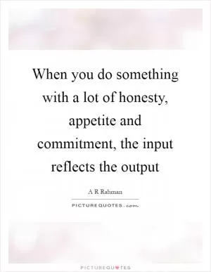 When you do something with a lot of honesty, appetite and commitment, the input reflects the output Picture Quote #1