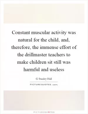 Constant muscular activity was natural for the child, and, therefore, the immense effort of the drillmaster teachers to make children sit still was harmful and useless Picture Quote #1