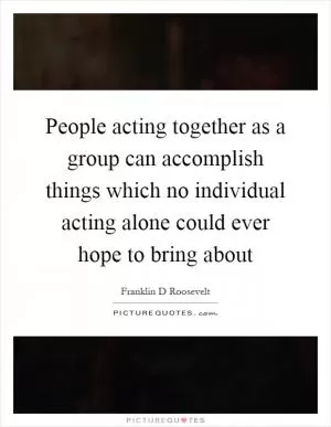 People acting together as a group can accomplish things which no individual acting alone could ever hope to bring about Picture Quote #1