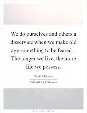 We do ourselves and others a disservice when we make old age something to be feared... The longer we live, the more life we possess Picture Quote #1