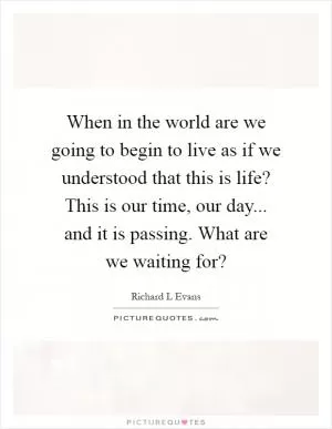 When in the world are we going to begin to live as if we understood that this is life? This is our time, our day... and it is passing. What are we waiting for? Picture Quote #1