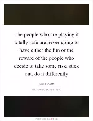 The people who are playing it totally safe are never going to have either the fun or the reward of the people who decide to take some risk, stick out, do it differently Picture Quote #1