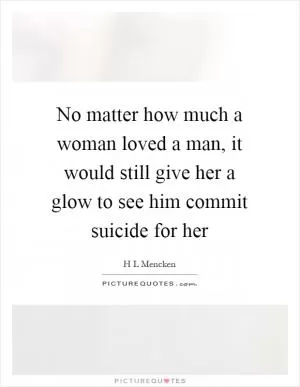 No matter how much a woman loved a man, it would still give her a glow to see him commit suicide for her Picture Quote #1