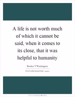 A life is not worth much of which it cannot be said, when it comes to its close, that it was helpful to humanity Picture Quote #1