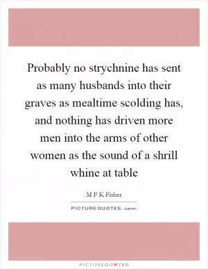 Probably no strychnine has sent as many husbands into their graves as mealtime scolding has, and nothing has driven more men into the arms of other women as the sound of a shrill whine at table Picture Quote #1