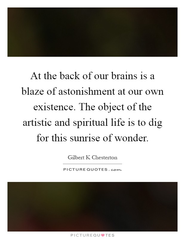 At the back of our brains is a blaze of astonishment at our own existence. The object of the artistic and spiritual life is to dig for this sunrise of wonder Picture Quote #1