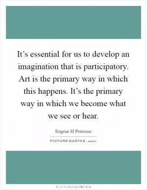 It’s essential for us to develop an imagination that is participatory. Art is the primary way in which this happens. It’s the primary way in which we become what we see or hear Picture Quote #1