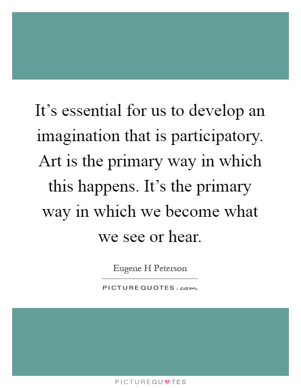 It's essential for us to develop an imagination that is participatory. Art is the primary way in which this happens. It's the primary way in which we become what we see or hear Picture Quote #1
