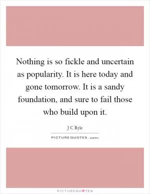 Nothing is so fickle and uncertain as popularity. It is here today and gone tomorrow. It is a sandy foundation, and sure to fail those who build upon it Picture Quote #1
