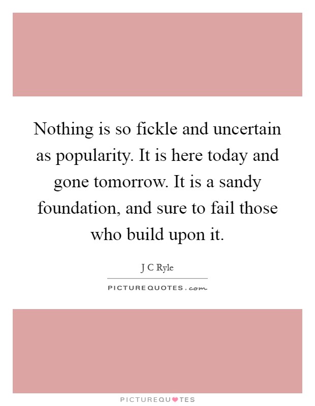Nothing is so fickle and uncertain as popularity. It is here today and gone tomorrow. It is a sandy foundation, and sure to fail those who build upon it Picture Quote #1