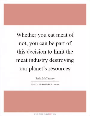 Whether you eat meat of not, you can be part of this decision to limit the meat industry destroying our planet’s resources Picture Quote #1