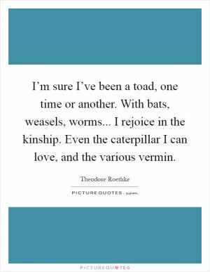 I’m sure I’ve been a toad, one time or another. With bats, weasels, worms... I rejoice in the kinship. Even the caterpillar I can love, and the various vermin Picture Quote #1