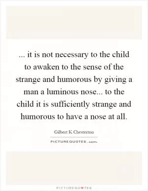 ... it is not necessary to the child to awaken to the sense of the strange and humorous by giving a man a luminous nose... to the child it is sufficiently strange and humorous to have a nose at all Picture Quote #1