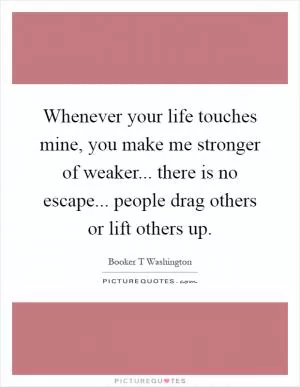 Whenever your life touches mine, you make me stronger of weaker... there is no escape... people drag others or lift others up Picture Quote #1