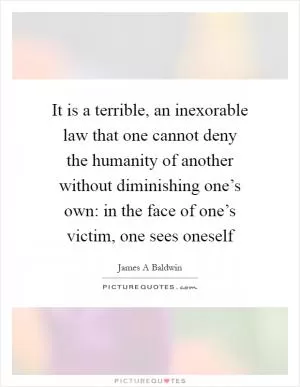 It is a terrible, an inexorable law that one cannot deny the humanity of another without diminishing one’s own: in the face of one’s victim, one sees oneself Picture Quote #1