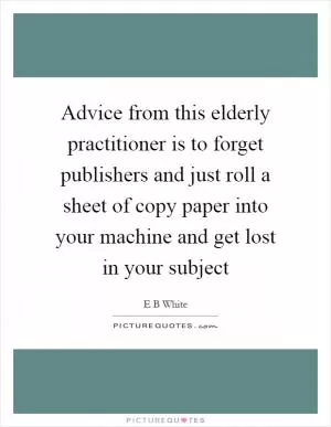 Advice from this elderly practitioner is to forget publishers and just roll a sheet of copy paper into your machine and get lost in your subject Picture Quote #1