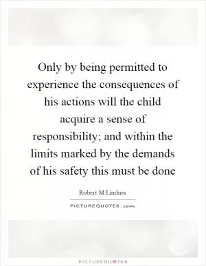 Only by being permitted to experience the consequences of his actions will the child acquire a sense of responsibility; and within the limits marked by the demands of his safety this must be done Picture Quote #1