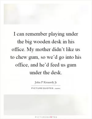 I can remember playing under the big wooden desk in his office. My mother didn’t like us to chew gum, so we’d go into his office, and he’d feed us gum under the desk Picture Quote #1