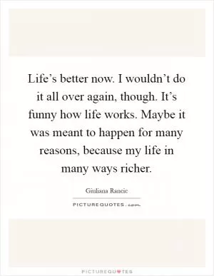 Life’s better now. I wouldn’t do it all over again, though. It’s funny how life works. Maybe it was meant to happen for many reasons, because my life in many ways richer Picture Quote #1