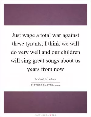 Just wage a total war against these tyrants; I think we will do very well and our children will sing great songs about us years from now Picture Quote #1