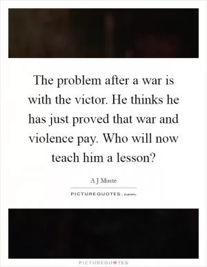 The problem after a war is with the victor. He thinks he has just proved that war and violence pay. Who will now teach him a lesson? Picture Quote #1