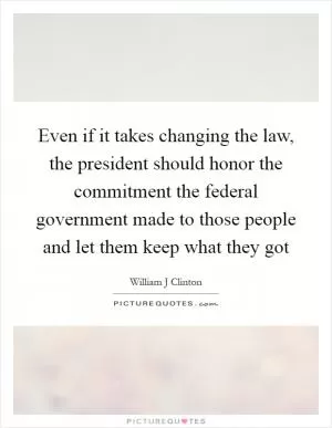 Even if it takes changing the law, the president should honor the commitment the federal government made to those people and let them keep what they got Picture Quote #1