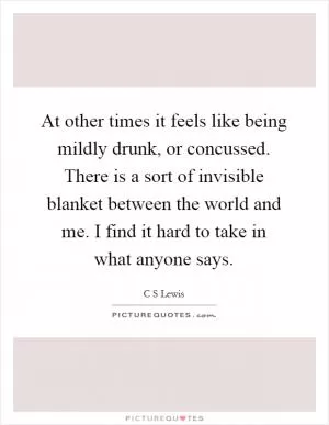 At other times it feels like being mildly drunk, or concussed. There is a sort of invisible blanket between the world and me. I find it hard to take in what anyone says Picture Quote #1